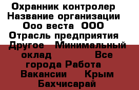 Охранник-контролер › Название организации ­ Ооо веста, ООО › Отрасль предприятия ­ Другое › Минимальный оклад ­ 50 000 - Все города Работа » Вакансии   . Крым,Бахчисарай